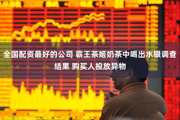 全国配资最好的公司 霸王茶姬奶茶中喝出水银调查结果 购买人投放异物