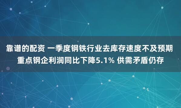 靠谱的配资 一季度钢铁行业去库存速度不及预期 重点钢企利润同比下降5.1% 供需矛盾仍存