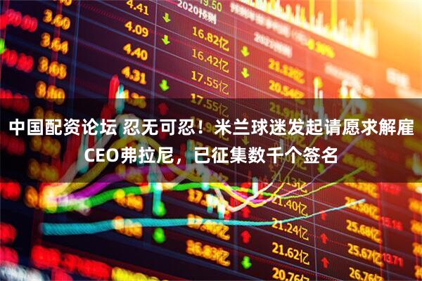 中国配资论坛 忍无可忍！米兰球迷发起请愿求解雇CEO弗拉尼，已征集数千个签名