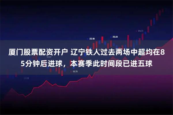 厦门股票配资开户 辽宁铁人过去两场中超均在85分钟后进球，本赛季此时间段已进五球