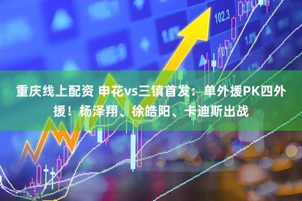 重庆线上配资 申花vs三镇首发：单外援PK四外援！杨泽翔、徐皓阳、卡迪斯出战
