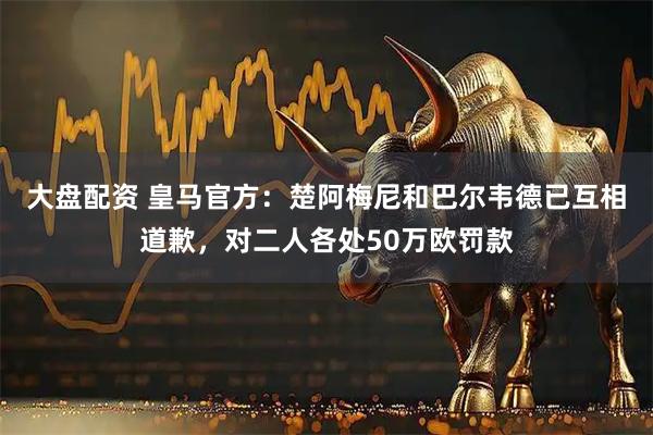 大盘配资 皇马官方：楚阿梅尼和巴尔韦德已互相道歉，对二人各处50万欧罚款
