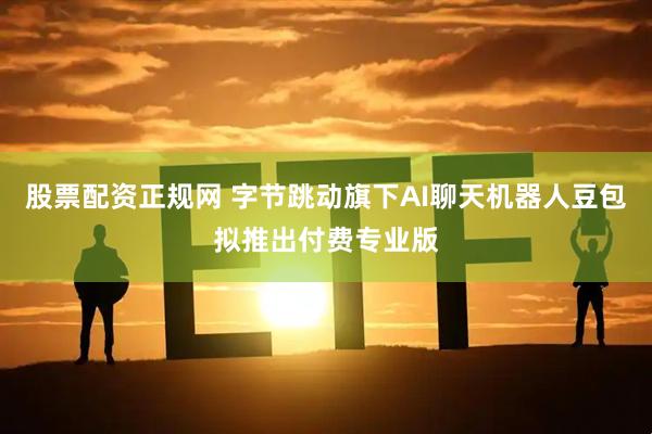 股票配资正规网 字节跳动旗下AI聊天机器人豆包拟推出付费专业版