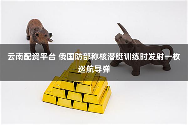 云南配资平台 俄国防部称核潜艇训练时发射一枚巡航导弹