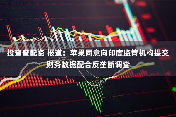 投查查配资 报道：苹果同意向印度监管机构提交财务数据配合反垄断调查