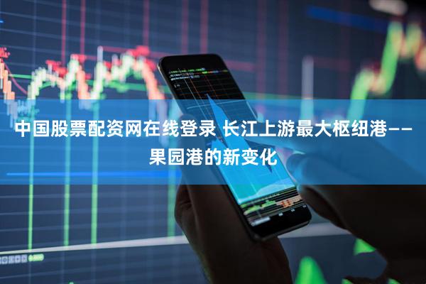 中国股票配资网在线登录 长江上游最大枢纽港——果园港的新变化