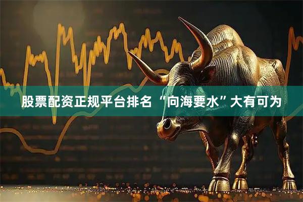 股票配资正规平台排名 “向海要水”大有可为