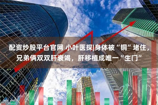 配资炒股平台官网 小叶医探|身体被“铜”堵住，兄弟俩双双肝衰竭，肝移植成唯一“生门”