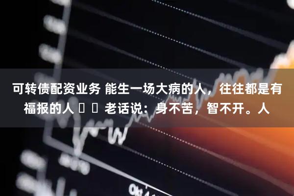 可转债配资业务 能生一场大病的人，往往都是有福报的人 ​​老话说：身不苦，智不开。人